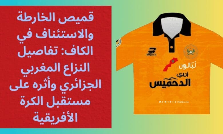قميص الخارطة والاستئناف في الكاف: تفاصيل النزاع المغربي الجزائري وأثره على مستقبل الكرة الأفريقية 1 قميص الخارطة والاستئناف في الكاف: تفاصيل النزاع المغربي الجزائري وأثره على مستقبل الكرة الأفريقية