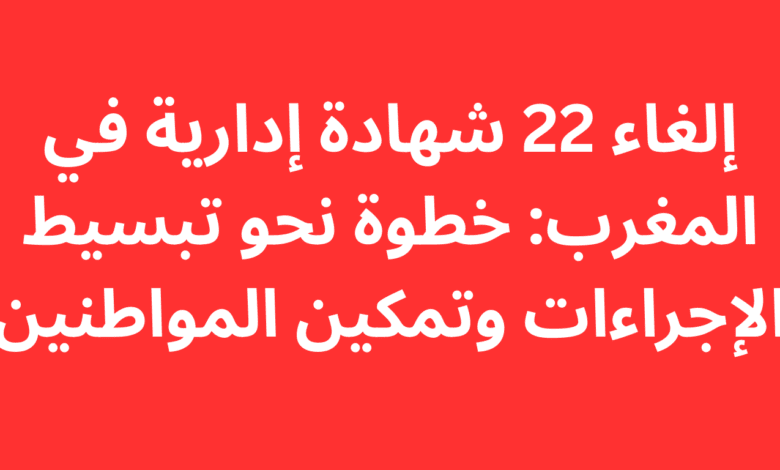 إلغاء 22 شهادة إدارية في المغرب: خطوة نحو تبسيط الإجراءات وتمكين المواطنين 1 إلغاء 22 شهادة إدارية في المغرب